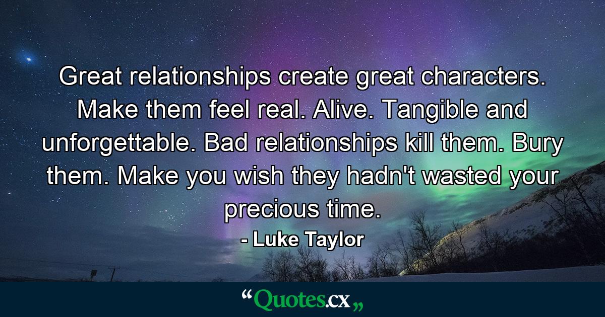 Great relationships create great characters. Make them feel real. Alive. Tangible and unforgettable. Bad relationships kill them. Bury them. Make you wish they hadn't wasted your precious time. - Quote by Luke Taylor