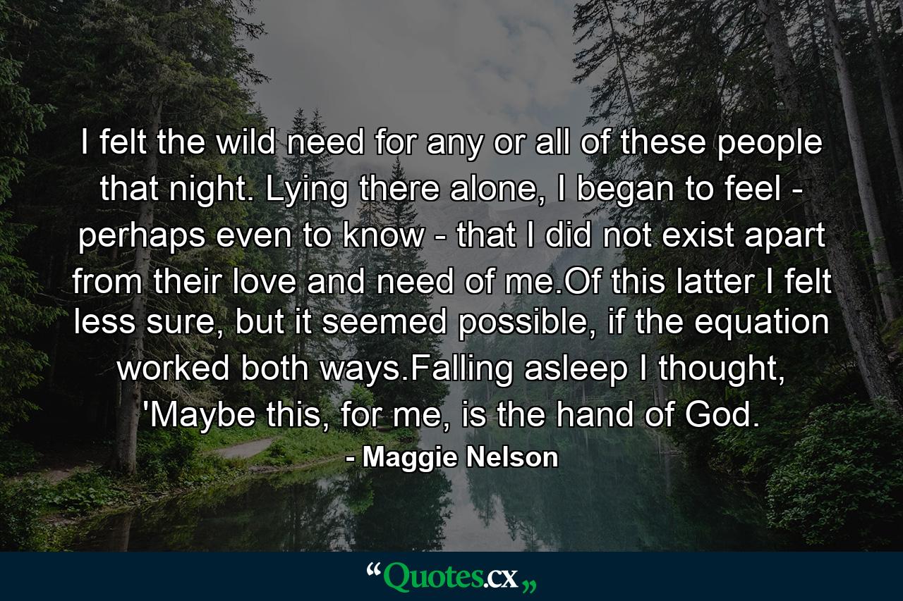 I felt the wild need for any or all of these people that night. Lying there alone, I began to feel - perhaps even to know - that I did not exist apart from their love and need of me.Of this latter I felt less sure, but it seemed possible, if the equation worked both ways.Falling asleep I thought, 'Maybe this, for me, is the hand of God. - Quote by Maggie Nelson