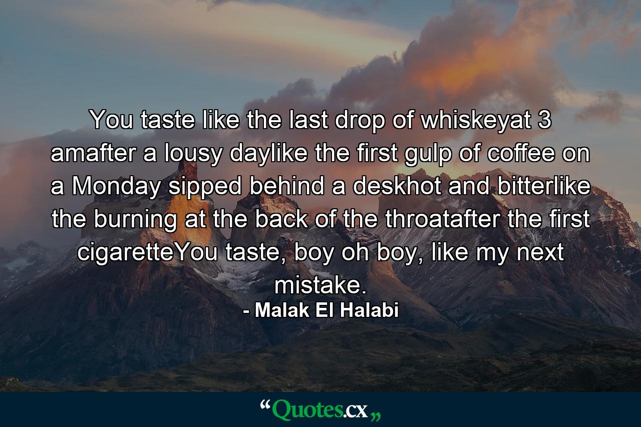 You taste like the last drop of whiskeyat 3 amafter a lousy daylike the first gulp of coffee on a Monday sipped behind a deskhot and bitterlike the burning at the back of the throatafter the first cigaretteYou taste, boy oh boy, like my next mistake. - Quote by Malak El Halabi