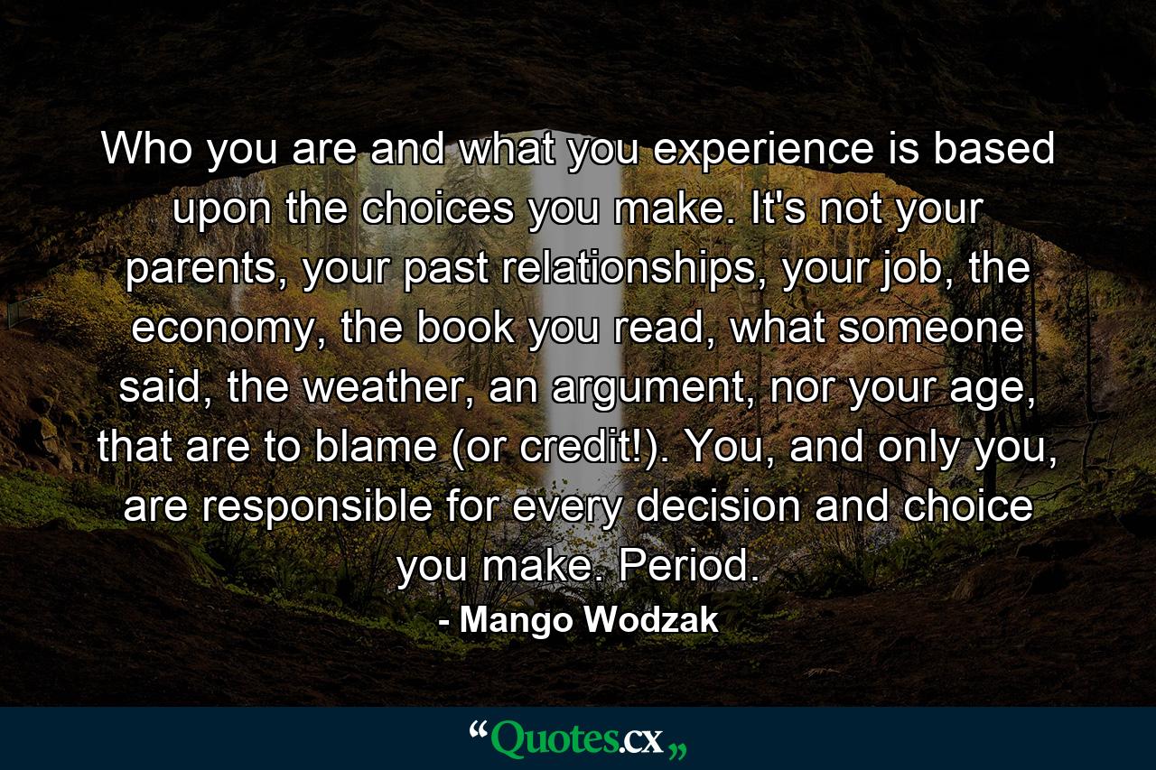 Who you are and what you experience is based upon the choices you make. It's not your parents, your past relationships, your job, the economy, the book you read, what someone said, the weather, an argument, nor your age, that are to blame (or credit!). You, and only you, are responsible for every decision and choice you make. Period. - Quote by Mango Wodzak