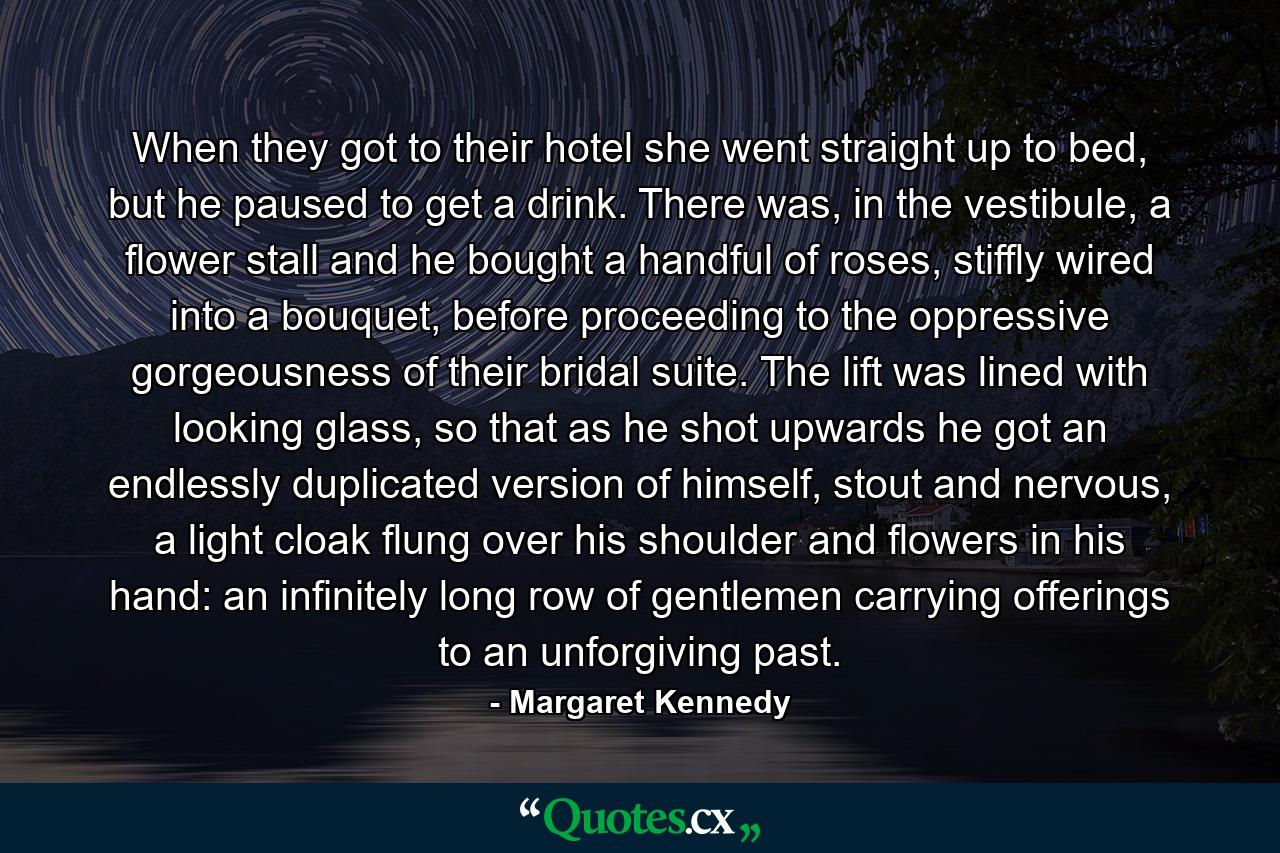 When they got to their hotel she went straight up to bed, but he paused to get a drink. There was, in the vestibule, a flower stall and he bought a handful of roses, stiffly wired into a bouquet, before proceeding to the oppressive gorgeousness of their bridal suite. The lift was lined with looking glass, so that as he shot upwards he got an endlessly duplicated version of himself, stout and nervous, a light cloak flung over his shoulder and flowers in his hand: an infinitely long row of gentlemen carrying offerings to an unforgiving past. - Quote by Margaret Kennedy