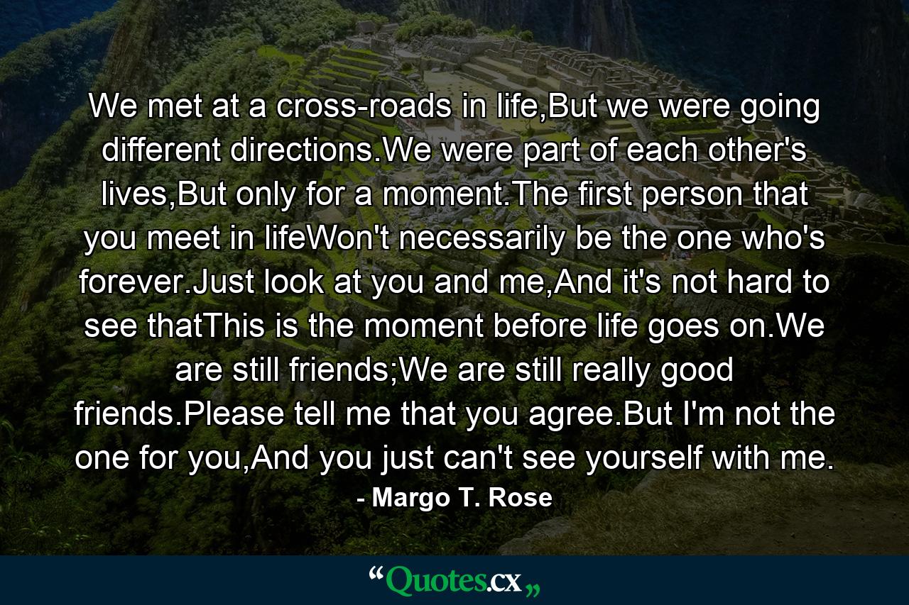 We met at a cross-roads in life,But we were going different directions.We were part of each other's lives,But only for a moment.The first person that you meet in lifeWon't necessarily be the one who's forever.Just look at you and me,And it's not hard to see thatThis is the moment before life goes on.We are still friends;We are still really good friends.Please tell me that you agree.But I'm not the one for you,And you just can't see yourself with me. - Quote by Margo T. Rose