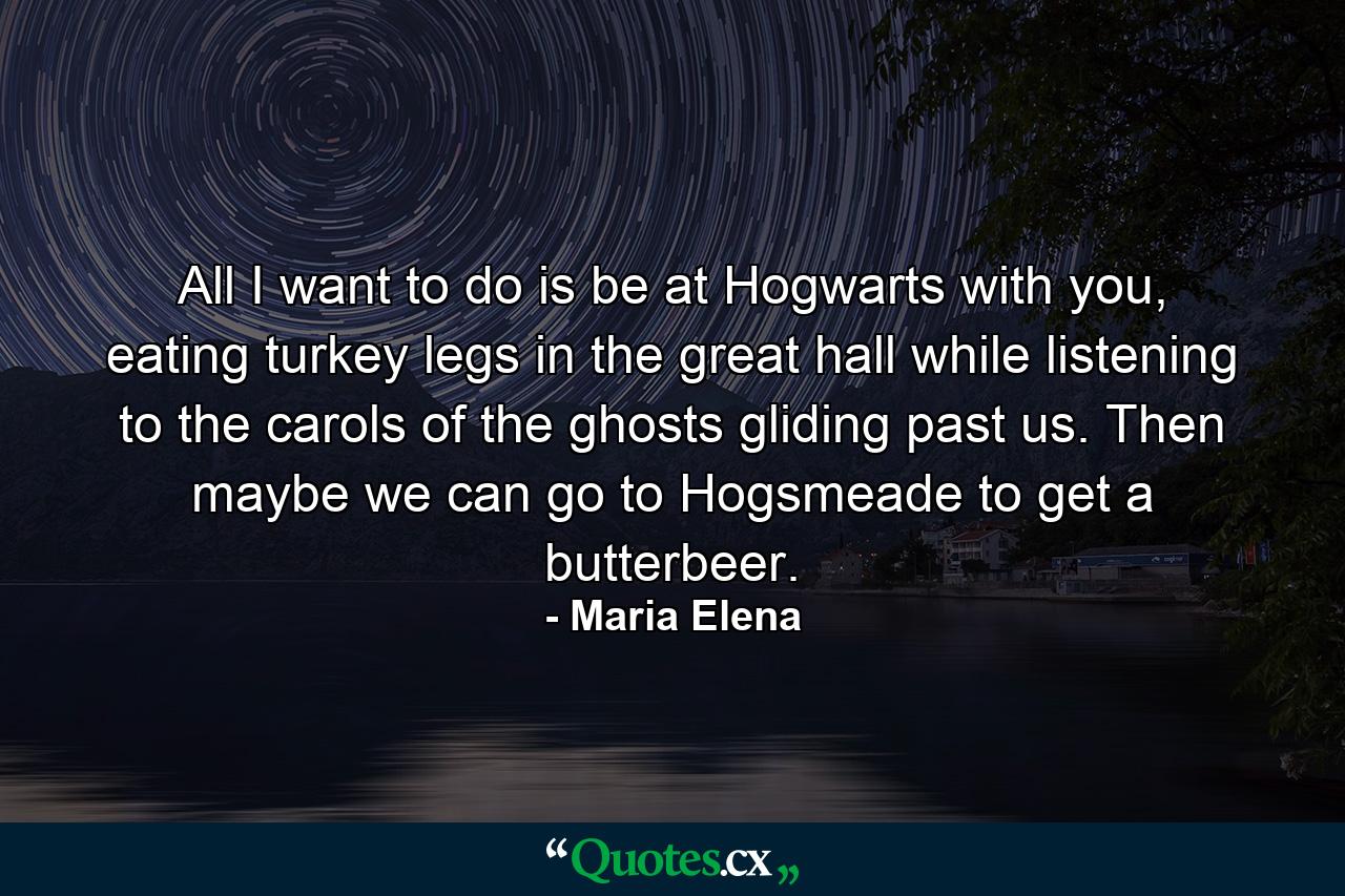 All I want to do is be at Hogwarts with you, eating turkey legs in the great hall while listening to the carols of the ghosts gliding past us. Then maybe we can go to Hogsmeade to get a butterbeer. - Quote by Maria Elena