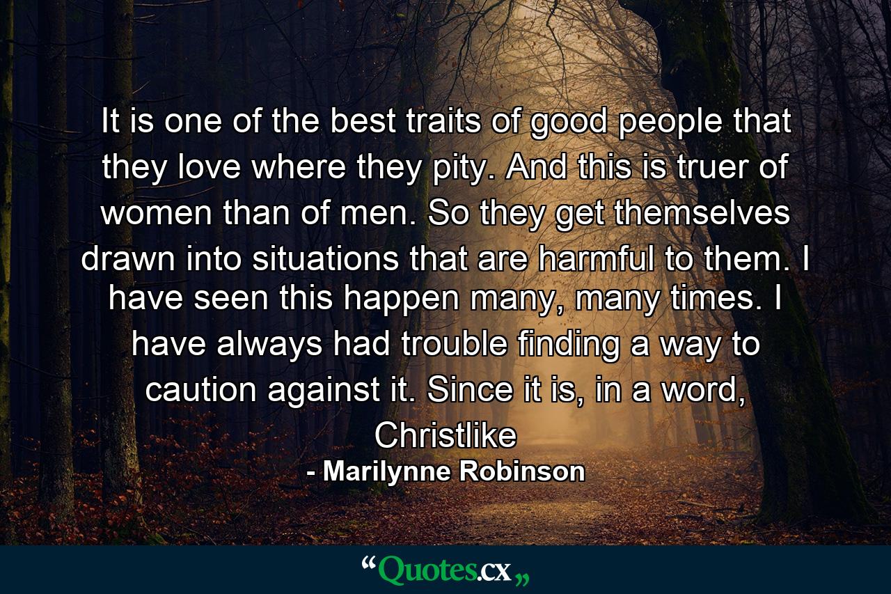 It is one of the best traits of good people that they love where they pity. And this is truer of women than of men. So they get themselves drawn into situations that are harmful to them. I have seen this happen many, many times. I have always had trouble finding a way to caution against it. Since it is, in a word, Christlike - Quote by Marilynne Robinson