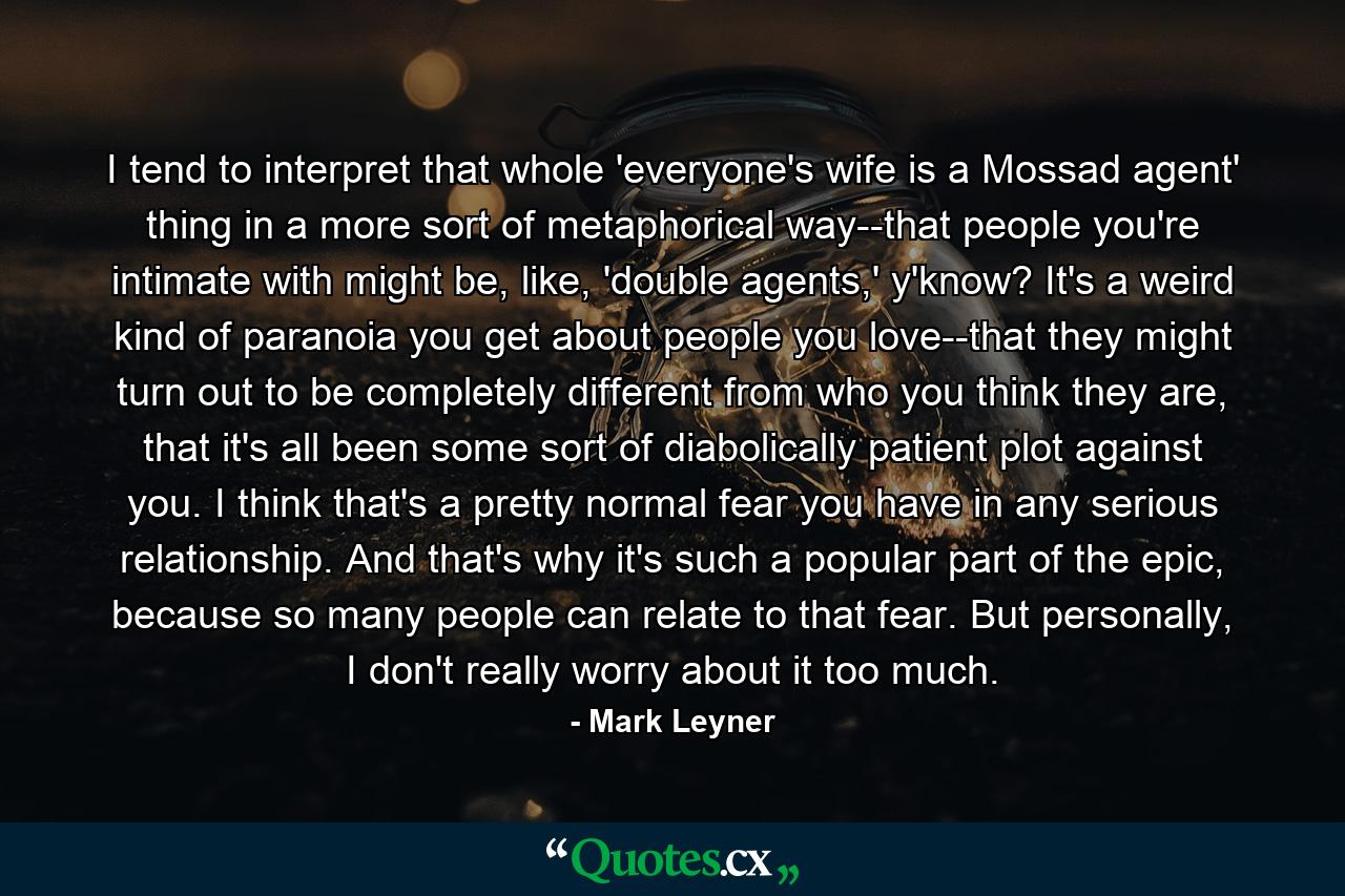 I tend to interpret that whole 'everyone's wife is a Mossad agent' thing in a more sort of metaphorical way--that people you're intimate with might be, like, 'double agents,' y'know? It's a weird kind of paranoia you get about people you love--that they might turn out to be completely different from who you think they are, that it's all been some sort of diabolically patient plot against you. I think that's a pretty normal fear you have in any serious relationship. And that's why it's such a popular part of the epic, because so many people can relate to that fear. But personally, I don't really worry about it too much. - Quote by Mark Leyner