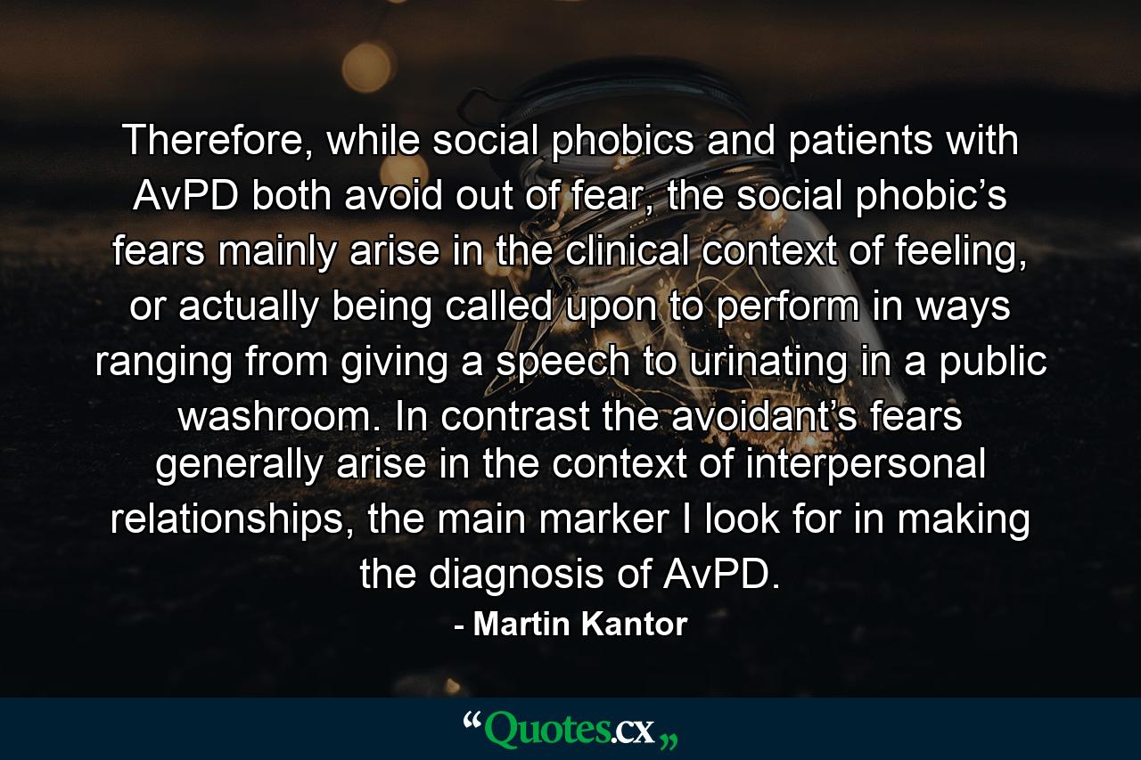 Therefore, while social phobics and patients with AvPD both avoid out of fear, the social phobic’s fears mainly arise in the clinical context of feeling, or actually being called upon to perform in ways ranging from giving a speech to urinating in a public washroom. In contrast the avoidant’s fears generally arise in the context of interpersonal relationships, the main marker I look for in making the diagnosis of AvPD. - Quote by Martin Kantor