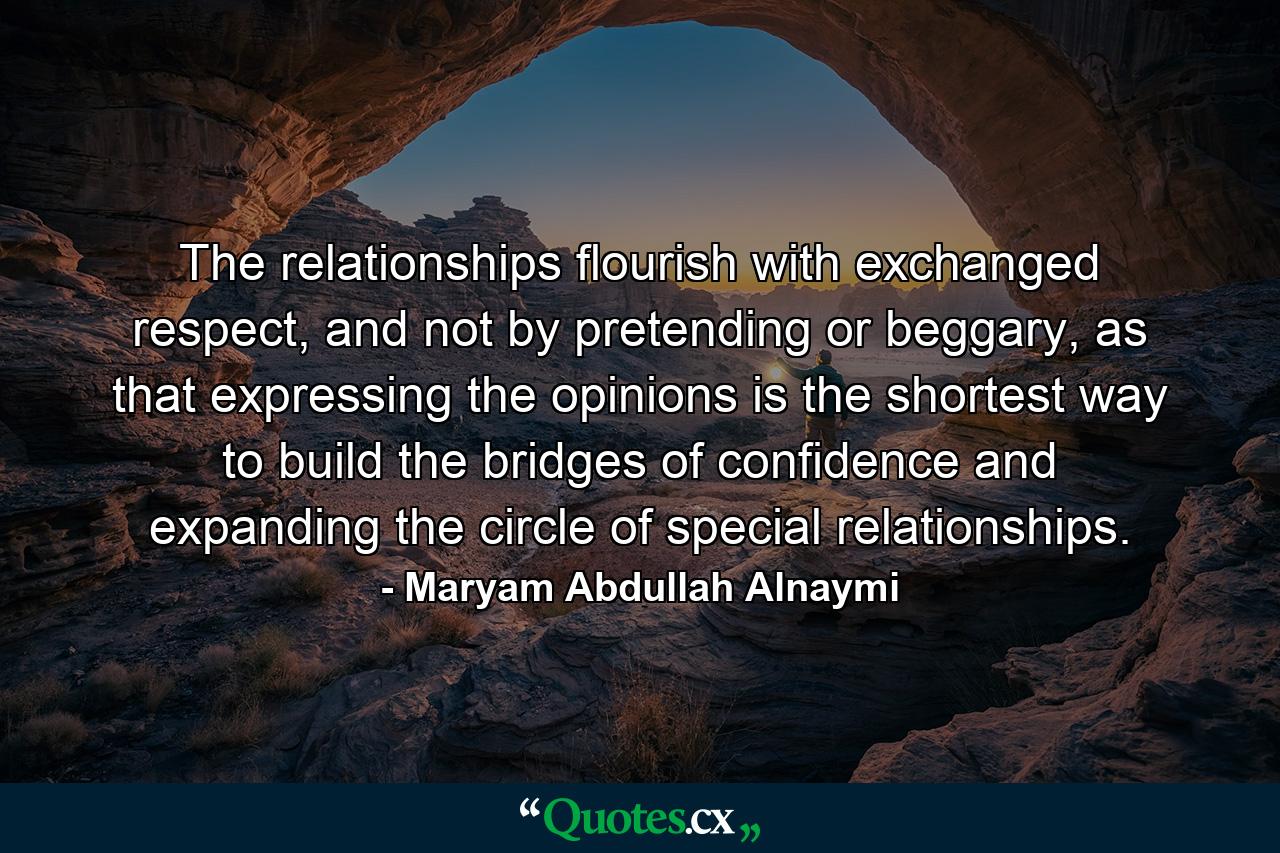 The relationships flourish with exchanged respect, and not by pretending or beggary, as that expressing the opinions is the shortest way to build the bridges of confidence and expanding the circle of special relationships. - Quote by Maryam Abdullah Alnaymi