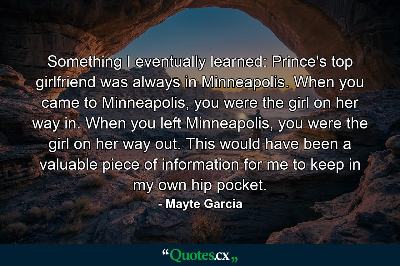 Something I eventually learned: Prince's top girlfriend was always in Minneapolis. When you came to Minneapolis, you were the girl on her way in. When you left Minneapolis, you were the girl on her way out. This would have been a valuable piece of information for me to keep in my own hip pocket. - Quote by Mayte Garcia