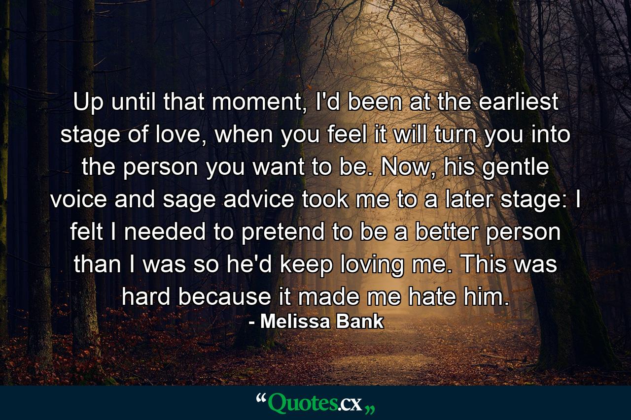 Up until that moment, I'd been at the earliest stage of love, when you feel it will turn you into the person you want to be. Now, his gentle voice and sage advice took me to a later stage: I felt I needed to pretend to be a better person than I was so he'd keep loving me. This was hard because it made me hate him. - Quote by Melissa Bank