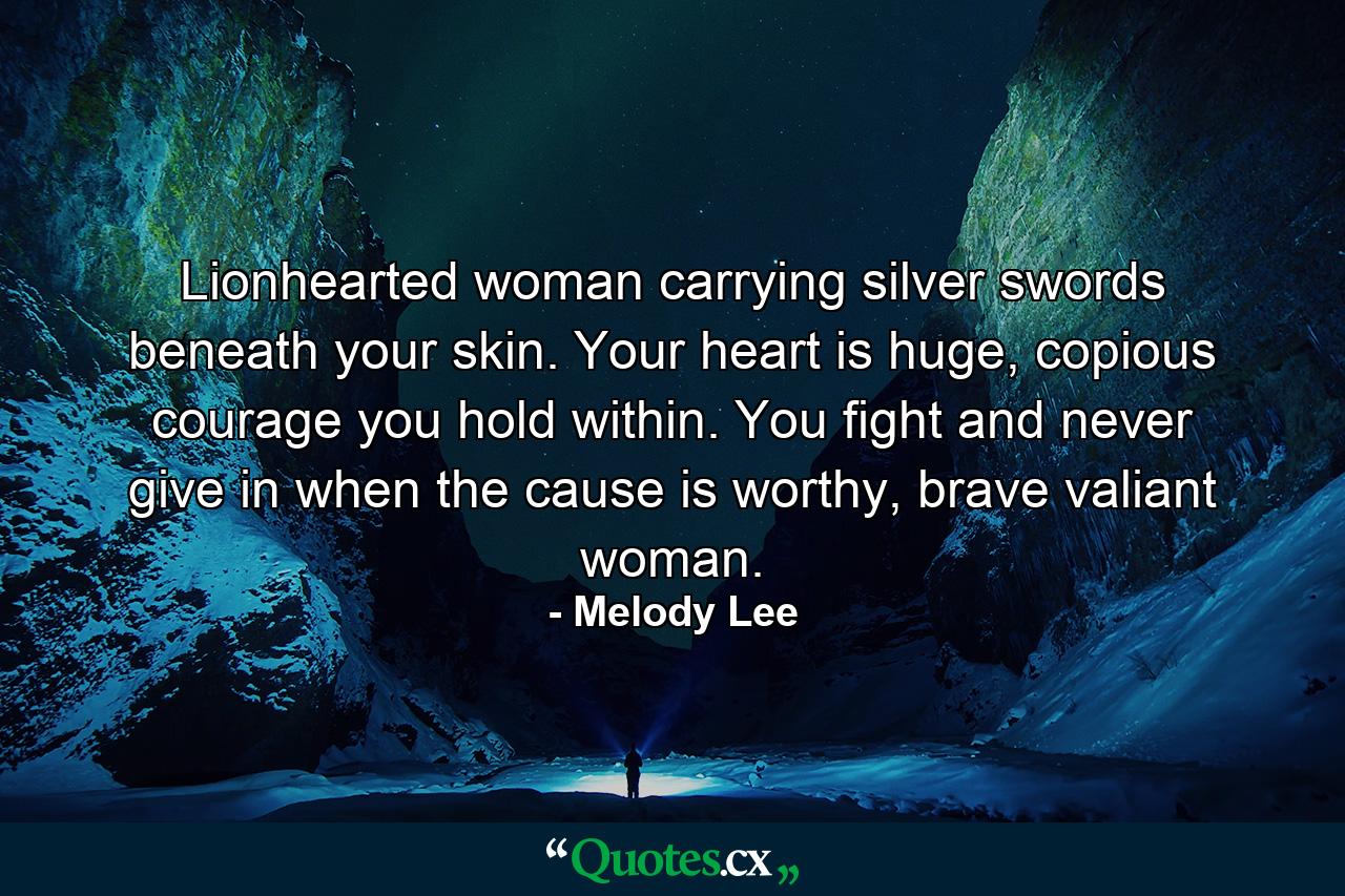 Lionhearted woman carrying silver swords beneath your skin. Your heart is huge, copious courage you hold within. You fight and never give in when the cause is worthy, brave valiant woman. - Quote by Melody Lee