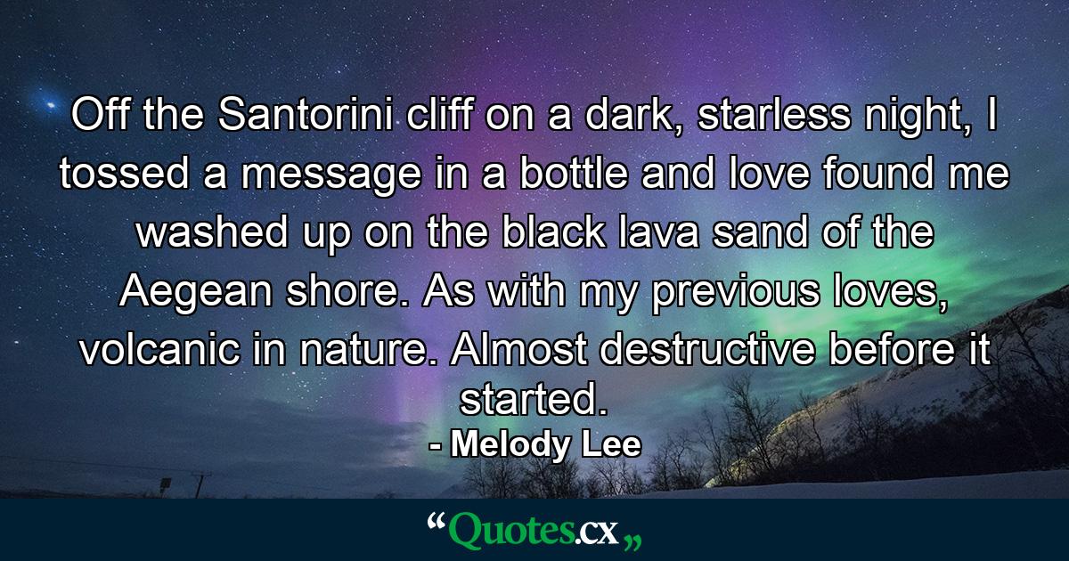 Off the Santorini cliff on a dark, starless night, I tossed a message in a bottle and love found me washed up on the black lava sand of the Aegean shore. As with my previous loves, volcanic in nature. Almost destructive before it started. - Quote by Melody Lee