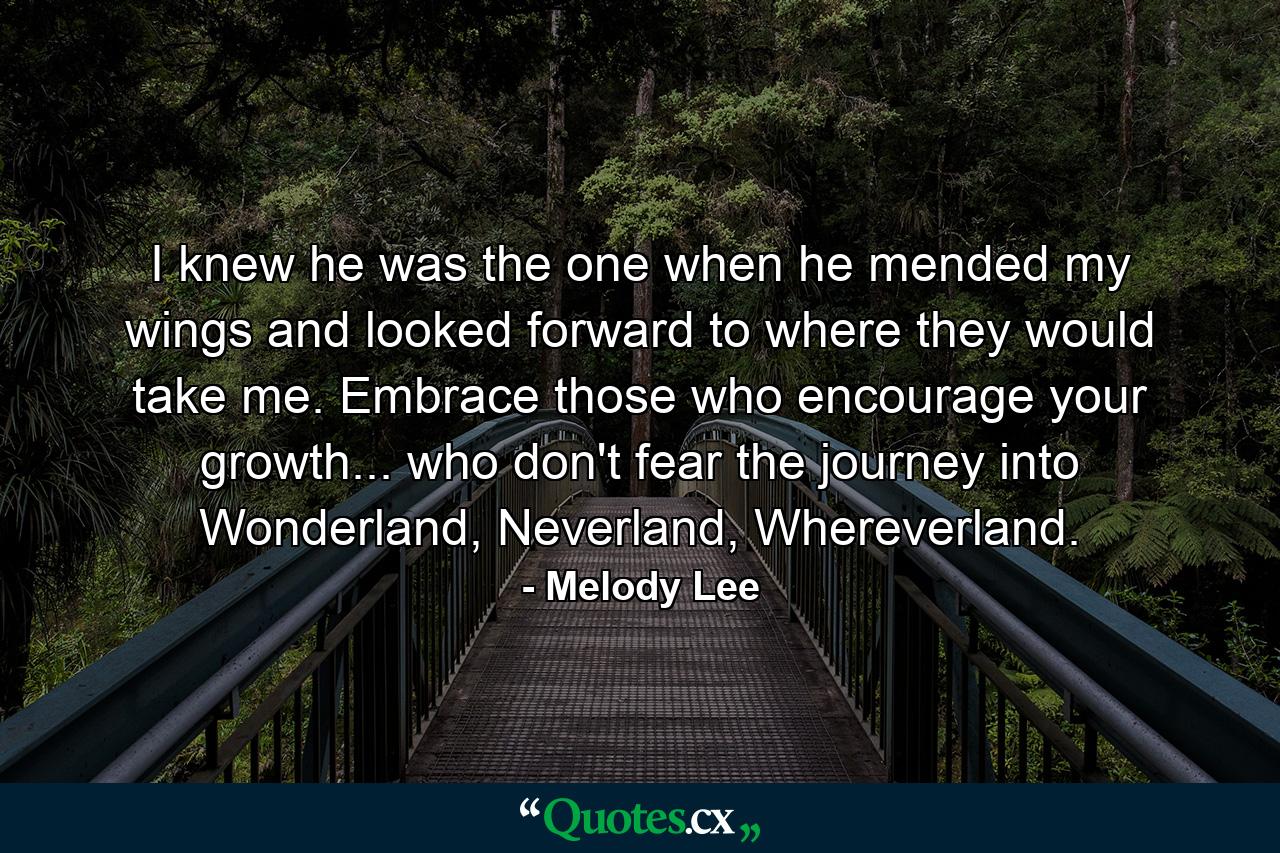 I knew he was the one when he mended my wings and looked forward to where they would take me. Embrace those who encourage your growth... who don't fear the journey into Wonderland, Neverland, Whereverland. - Quote by Melody Lee