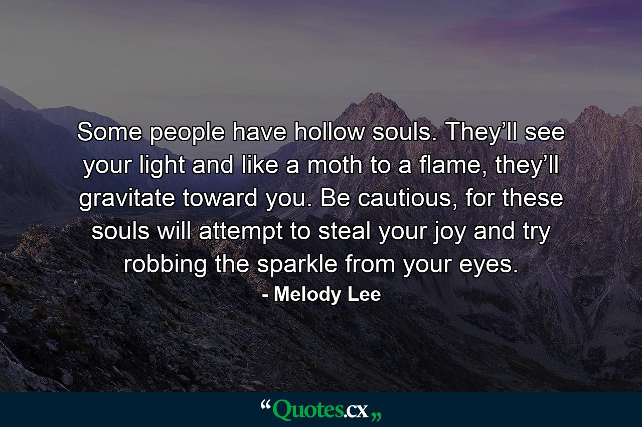 Some people have hollow souls. They’ll see your light and like a moth to a flame, they’ll gravitate toward you. Be cautious, for these souls will attempt to steal your joy and try robbing the sparkle from your eyes. - Quote by Melody Lee