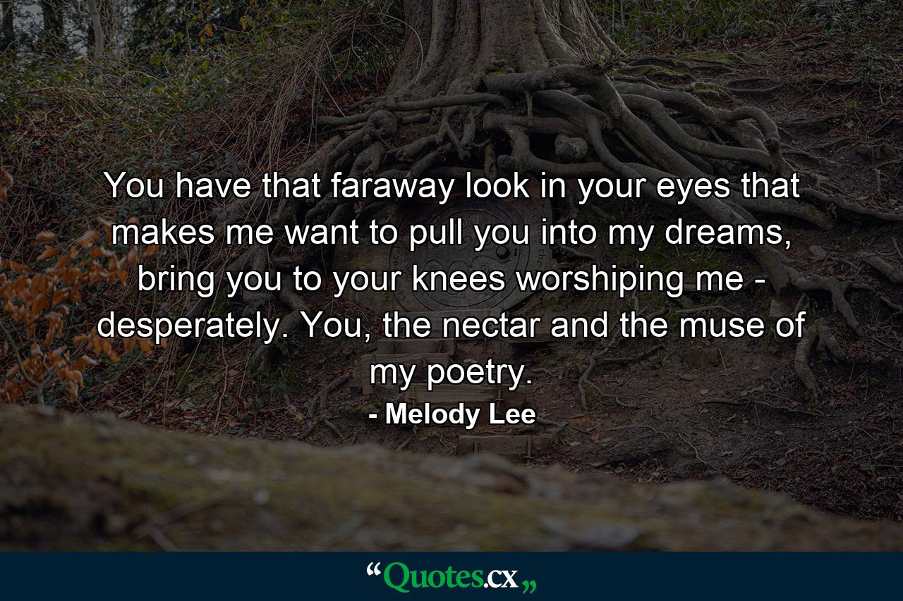 You have that faraway look in your eyes that makes me want to pull you into my dreams, bring you to your knees worshiping me - desperately. You, the nectar and the muse of my poetry. - Quote by Melody Lee