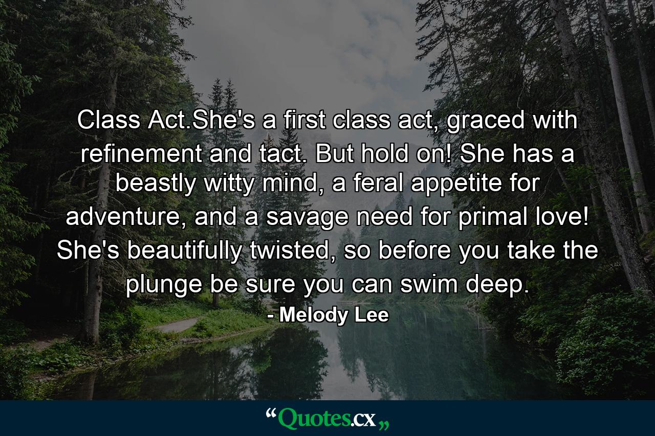 Class Act.She's a first class act, graced with refinement and tact. But hold on! She has a beastly witty mind, a feral appetite for adventure, and a savage need for primal love! She's beautifully twisted, so before you take the plunge be sure you can swim deep. - Quote by Melody Lee