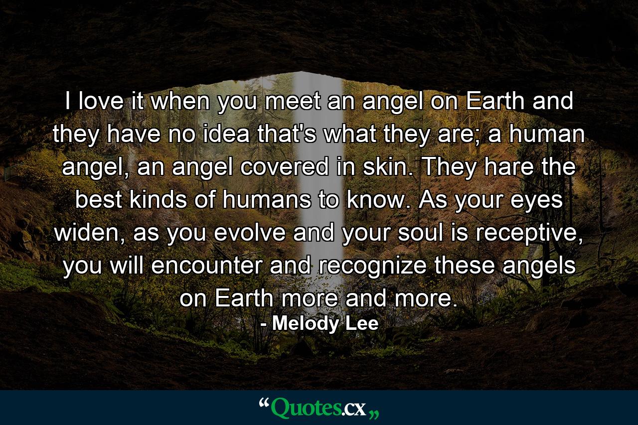 I love it when you meet an angel on Earth and they have no idea that's what they are; a human angel, an angel covered in skin. They hare the best kinds of humans to know. As your eyes widen, as you evolve and your soul is receptive, you will encounter and recognize these angels on Earth more and more. - Quote by Melody Lee