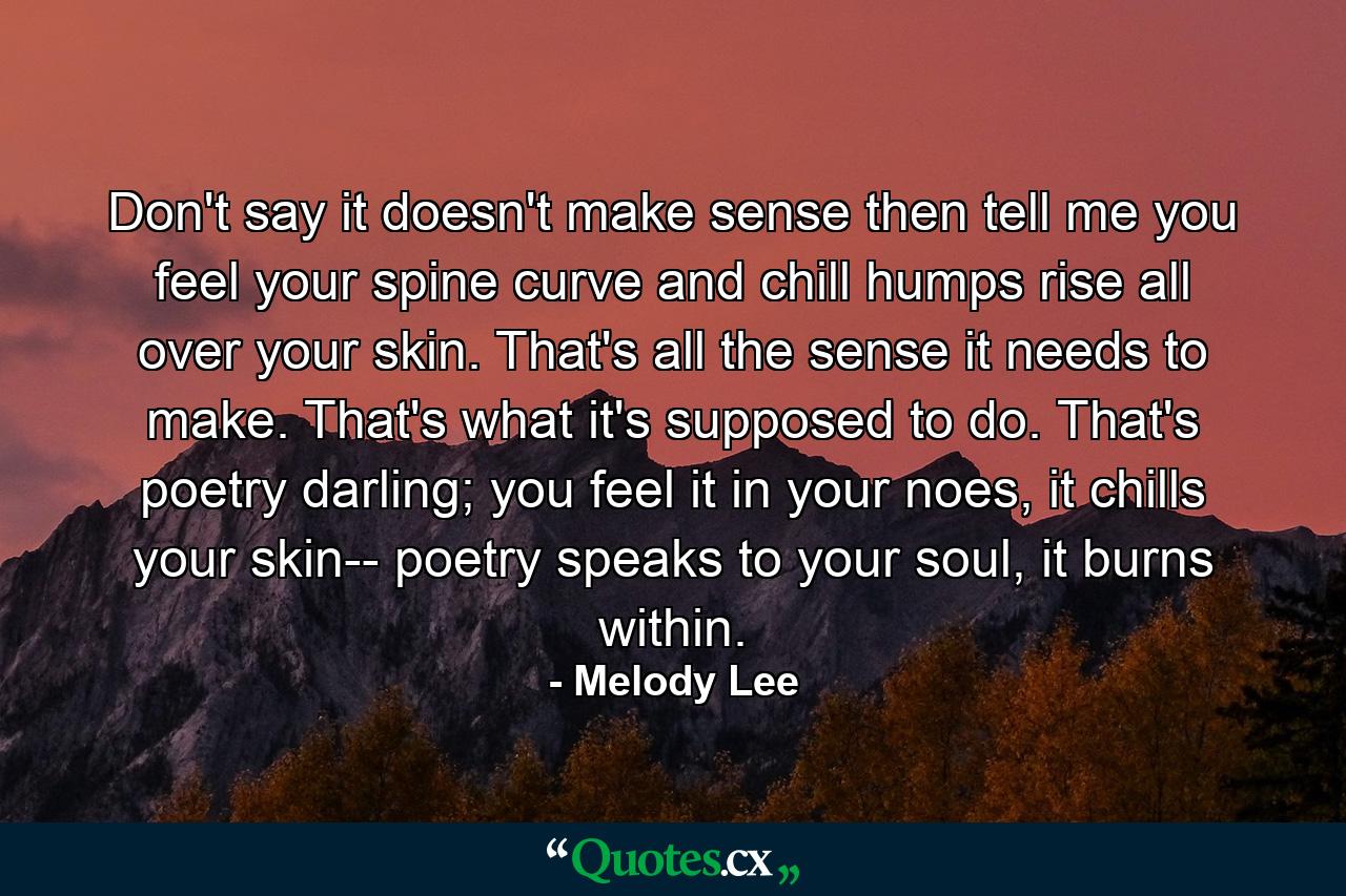 Don't say it doesn't make sense then tell me you feel your spine curve and chill humps rise all over your skin. That's all the sense it needs to make. That's what it's supposed to do. That's poetry darling; you feel it in your noes, it chills your skin-- poetry speaks to your soul, it burns within. - Quote by Melody Lee