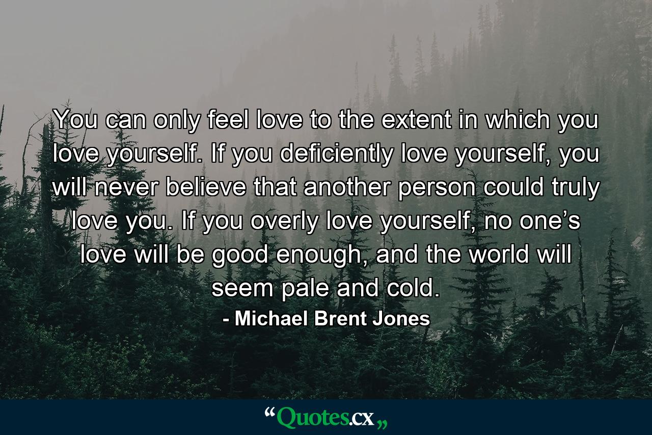 You can only feel love to the extent in which you love yourself. If you deficiently love yourself, you will never believe that another person could truly love you. If you overly love yourself, no one’s love will be good enough, and the world will seem pale and cold. - Quote by Michael Brent Jones