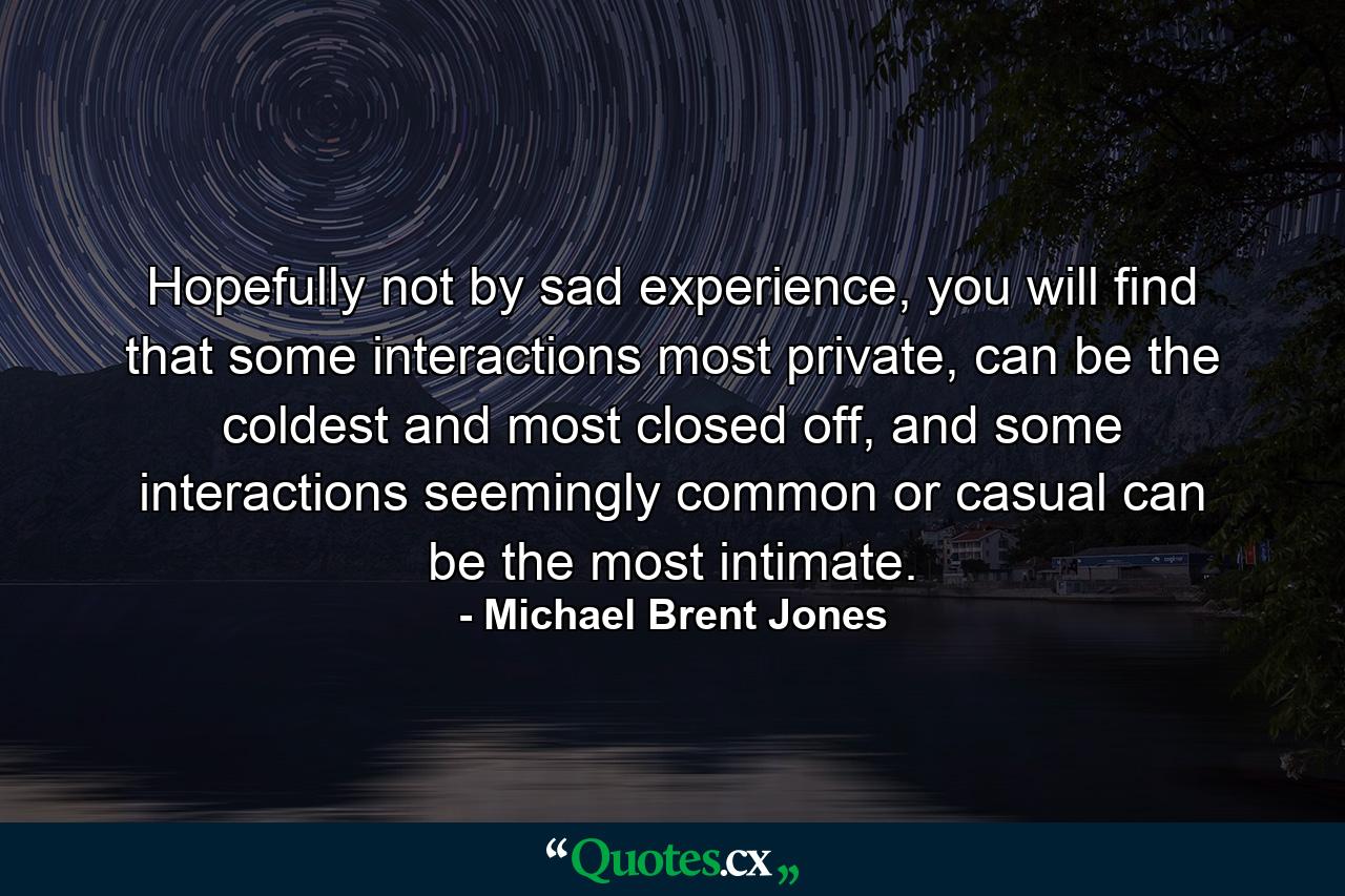 Hopefully not by sad experience, you will find that some interactions most private, can be the coldest and most closed off, and some interactions seemingly common or casual can be the most intimate. - Quote by Michael Brent Jones