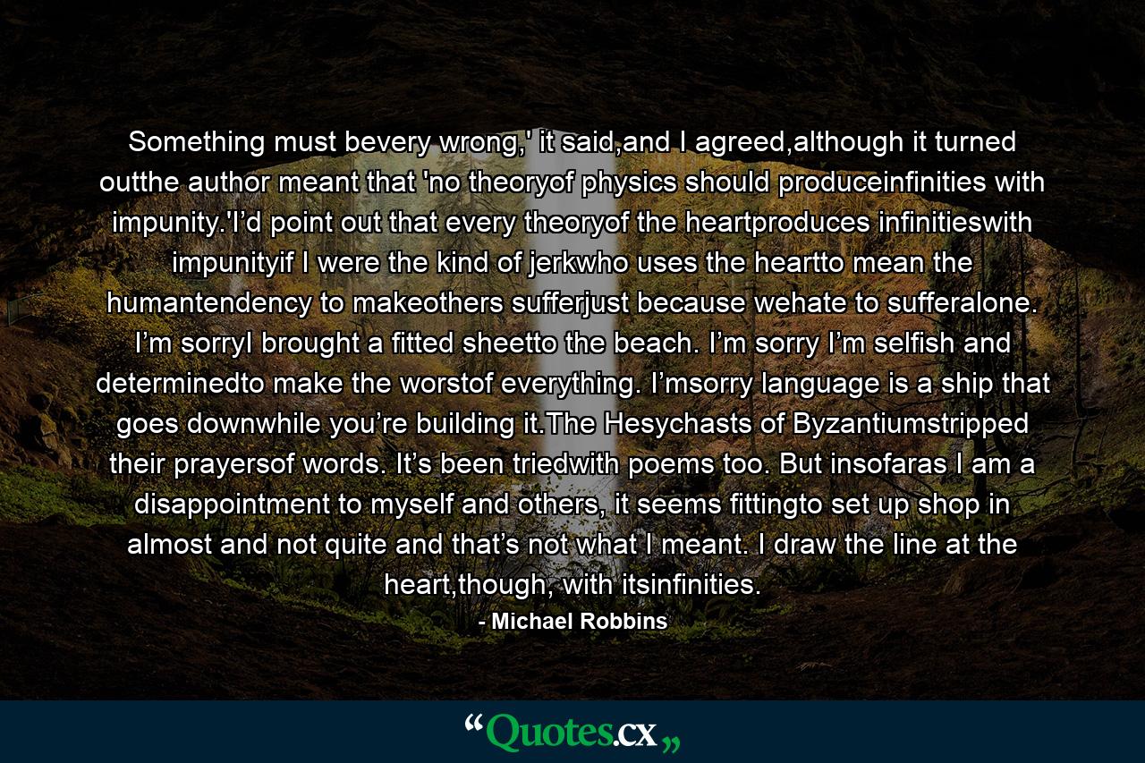 Something must bevery wrong,' it said,and I agreed,although it turned outthe author meant that 'no theoryof physics should produceinfinities with impunity.'I’d point out that every theoryof the heartproduces infinitieswith impunityif I were the kind of jerkwho uses the heartto mean the humantendency to makeothers sufferjust because wehate to sufferalone. I’m sorryI brought a fitted sheetto the beach. I’m sorry I’m selfish and determinedto make the worstof everything. I’msorry language is a ship that goes downwhile you’re building it.The Hesychasts of Byzantiumstripped their prayersof words. It’s been triedwith poems too. But insofaras I am a disappointment to myself and others, it seems fittingto set up shop in almost and not quite and that’s not what I meant. I draw the line at the heart,though, with itsinfinities. - Quote by Michael Robbins