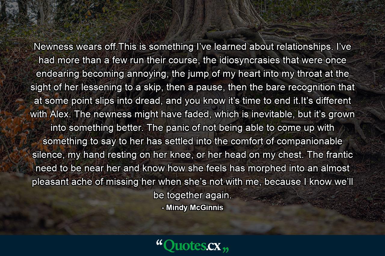 Newness wears off.This is something I’ve learned about relationships. I’ve had more than a few run their course, the idiosyncrasies that were once endearing becoming annoying, the jump of my heart into my throat at the sight of her lessening to a skip, then a pause, then the bare recognition that at some point slips into dread, and you know it’s time to end it.It’s different with Alex. The newness might have faded, which is inevitable, but it’s grown into something better. The panic of not being able to come up with something to say to her has settled into the comfort of companionable silence, my hand resting on her knee, or her head on my chest. The frantic need to be near her and know how she feels has morphed into an almost pleasant ache of missing her when she’s not with me, because I know we’ll be together again. - Quote by Mindy McGinnis