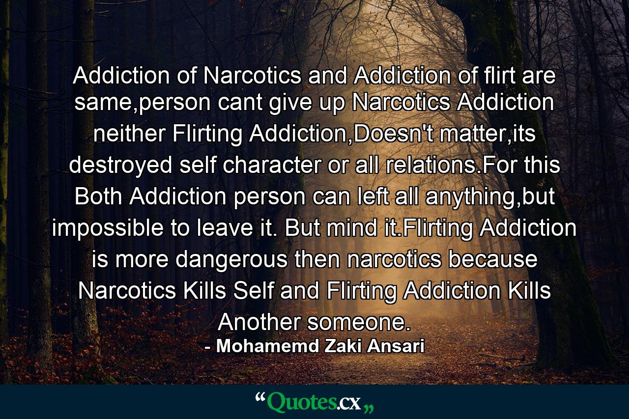 Addiction of Narcotics and Addiction of flirt are same,person cant give up Narcotics Addiction neither Flirting Addiction,Doesn't matter,its destroyed self character or all relations.For this Both Addiction person can left all anything,but impossible to leave it. But mind it.Flirting Addiction is more dangerous then narcotics because Narcotics Kills Self and Flirting Addiction Kills Another someone. - Quote by Mohamemd Zaki Ansari