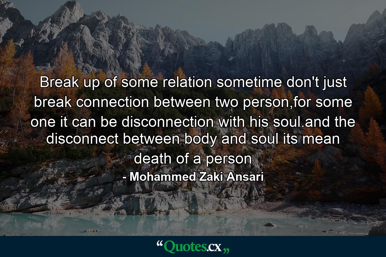 Break up of some relation sometime don't just break connection between two person,for some one it can be disconnection with his soul.and the disconnect between body and soul its mean death of a person - Quote by Mohammed Zaki Ansari