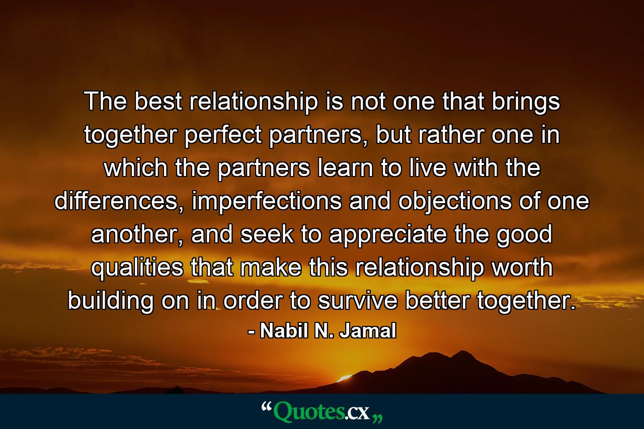 The best relationship is not one that brings together perfect partners, but rather one in which the partners learn to live with the differences, imperfections and objections of one another, and seek to appreciate the good qualities that make this relationship worth building on in order to survive better together. - Quote by Nabil N. Jamal