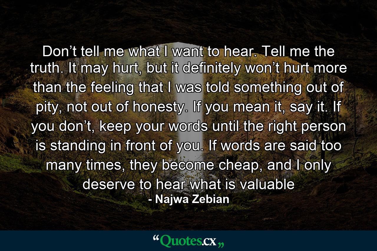 Don’t tell me what I want to hear. Tell me the truth. It may hurt, but it definitely won’t hurt more than the feeling that I was told something out of pity, not out of honesty. If you mean it, say it. If you don’t, keep your words until the right person is standing in front of you. If words are said too many times, they become cheap, and I only deserve to hear what is valuable - Quote by Najwa Zebian