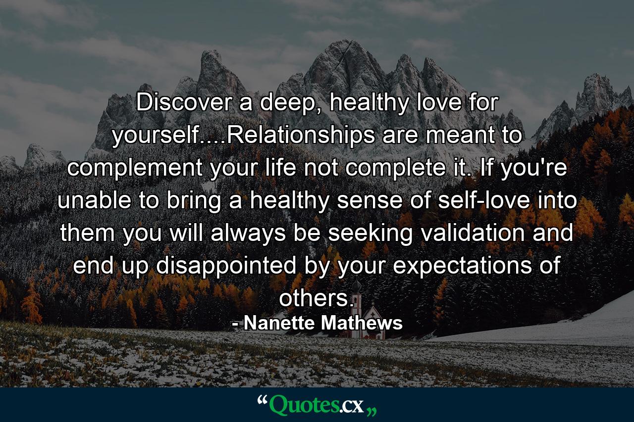 Discover a deep, healthy love for yourself....Relationships are meant to complement your life not complete it. If you're unable to bring a healthy sense of self-love into them you will always be seeking validation and end up disappointed by your expectations of others. - Quote by Nanette Mathews