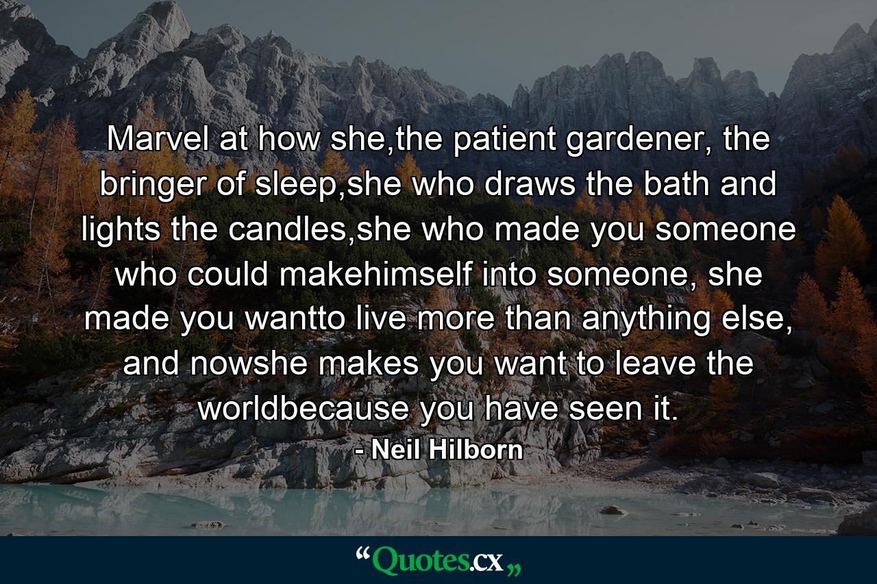 Marvel at how she,the patient gardener, the bringer of sleep,she who draws the bath and lights the candles,she who made you someone who could makehimself into someone, she made you wantto live more than anything else, and nowshe makes you want to leave the worldbecause you have seen it. - Quote by Neil Hilborn