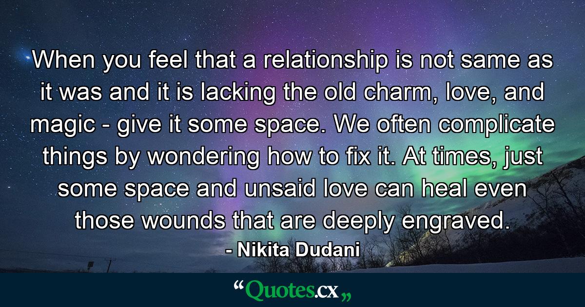 When you feel that a relationship is not same as it was and it is lacking the old charm, love, and magic - give it some space. We often complicate things by wondering how to fix it. At times, just some space and unsaid love can heal even those wounds that are deeply engraved. - Quote by Nikita Dudani