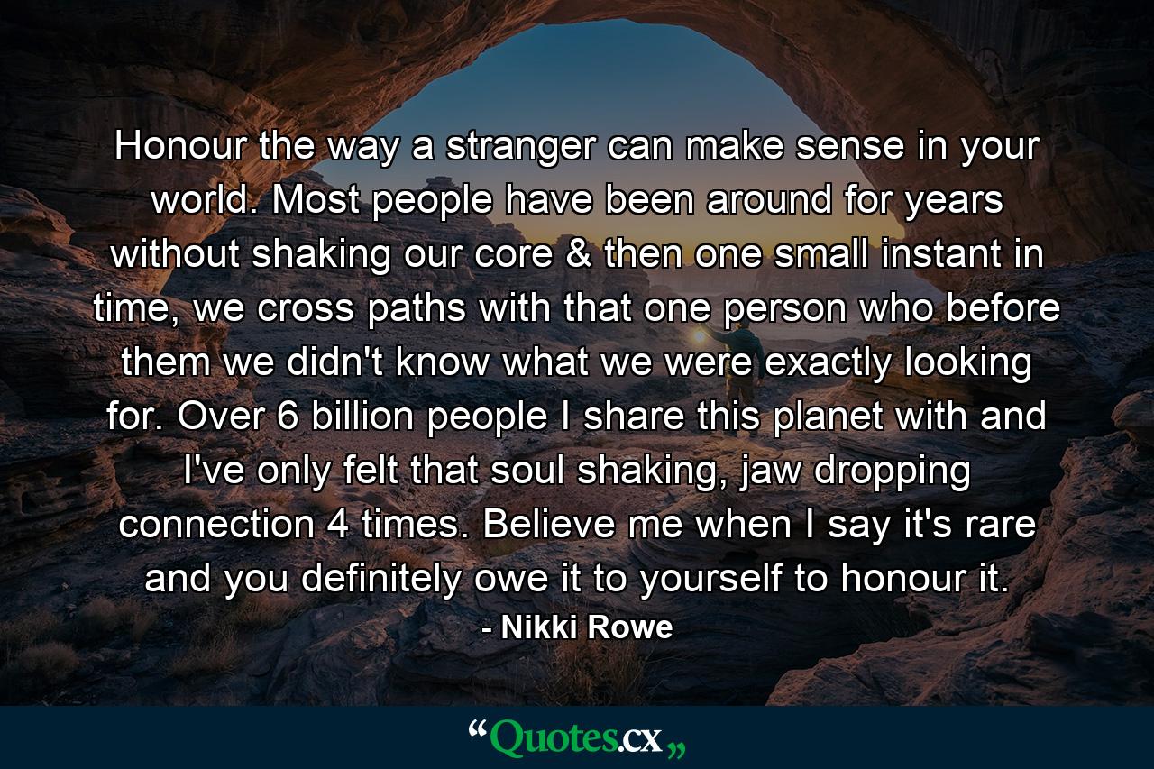 Honour the way a stranger can make sense in your world. Most people have been around for years without shaking our core & then one small instant in time, we cross paths with that one person who before them we didn't know what we were exactly looking for. Over 6 billion people I share this planet with and I've only felt that soul shaking, jaw dropping connection 4 times. Believe me when I say it's rare and you definitely owe it to yourself to honour it. - Quote by Nikki Rowe