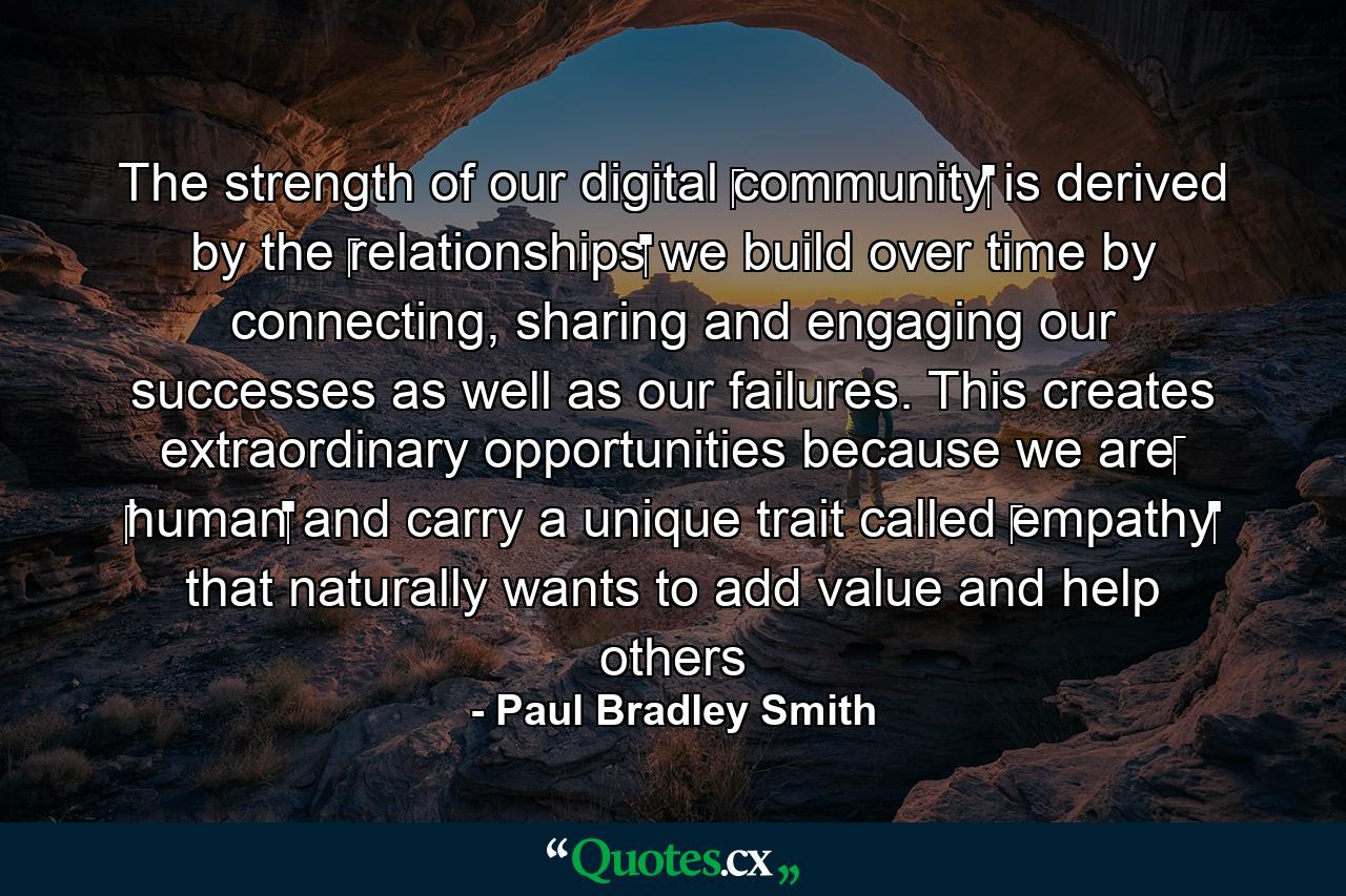 The strength of our digital ‪community‬ is derived by the ‪relationships‬ we build over time by connecting, sharing and engaging our successes as well as our failures. This creates extraordinary opportunities because we are‪ ‎human‬ and carry a unique trait called ‪empathy‬ that naturally wants to add value and help others - Quote by Paul Bradley Smith