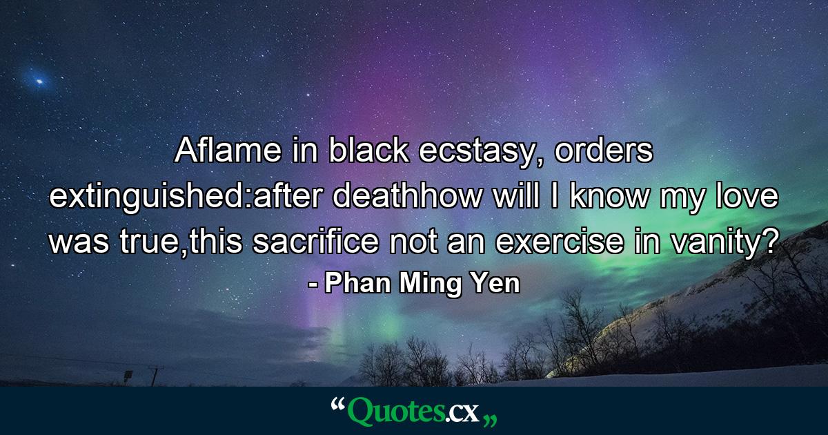 Aflame in black ecstasy, orders extinguished:after deathhow will I know my love was true,this sacrifice not an exercise in vanity? - Quote by Phan Ming Yen