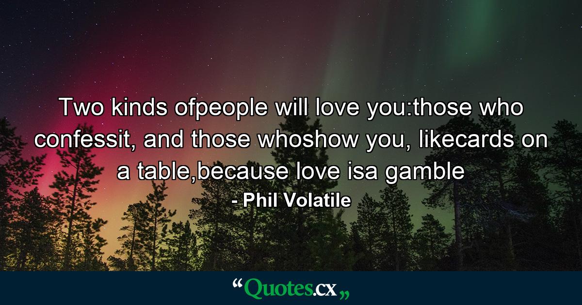 Two kinds ofpeople will love you:those who confessit, and those whoshow you, likecards on a table,because love isa gamble - Quote by Phil Volatile