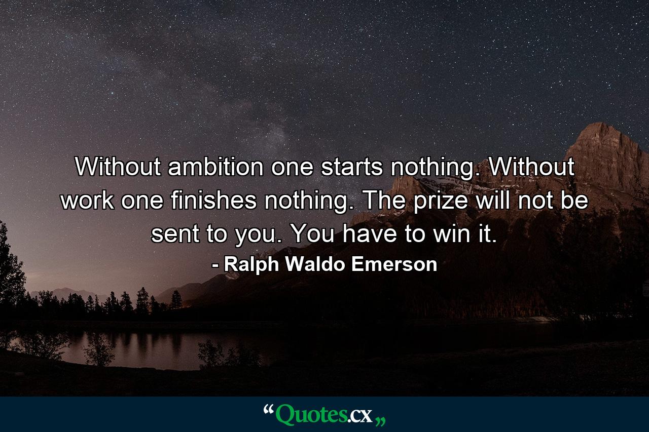 Without ambition one starts nothing. Without work one finishes nothing. The prize will not be sent to you. You have to win it. - Quote by Ralph Waldo Emerson