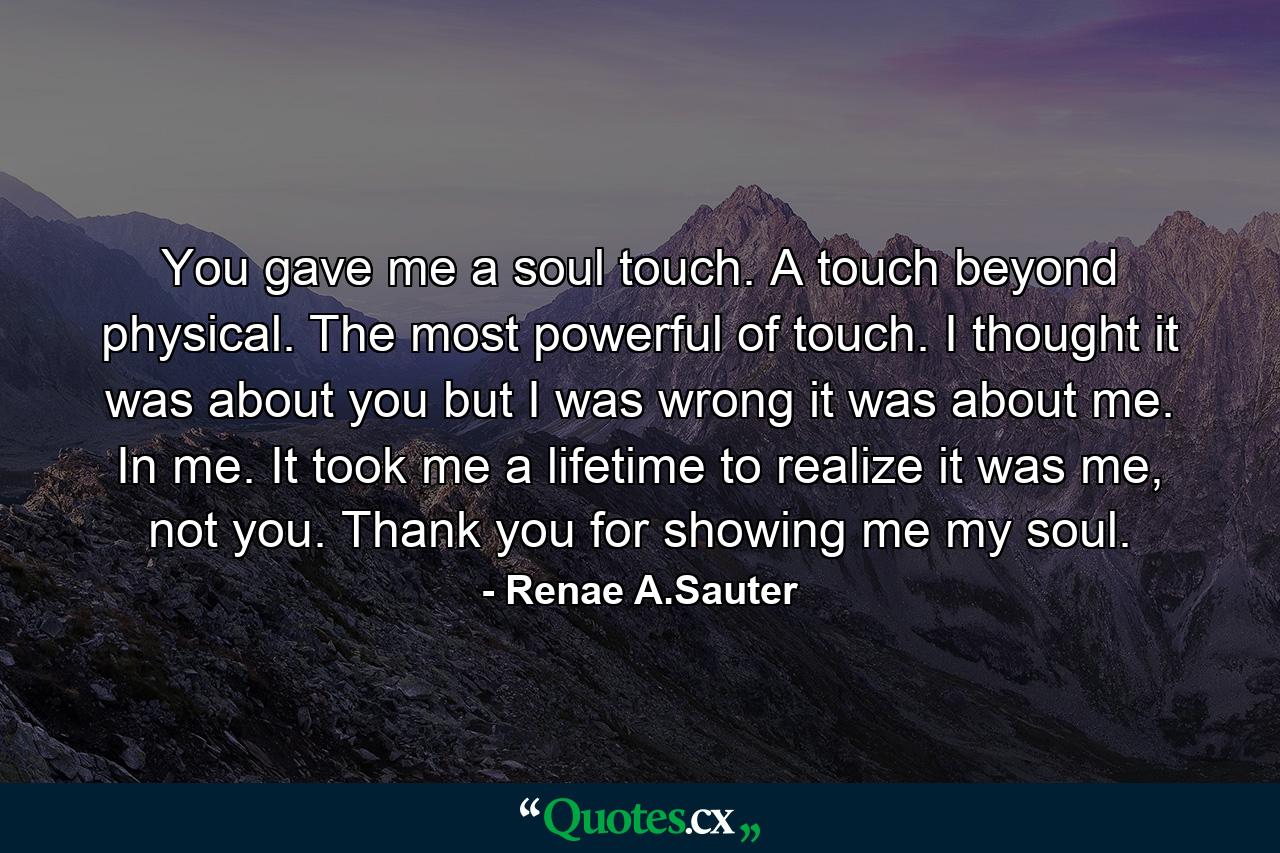 You gave me a soul touch. A touch beyond physical. The most powerful of touch. I thought it was about you but I was wrong it was about me. In me. It took me a lifetime to realize it was me, not you. Thank you for showing me my soul. - Quote by Renae A.Sauter