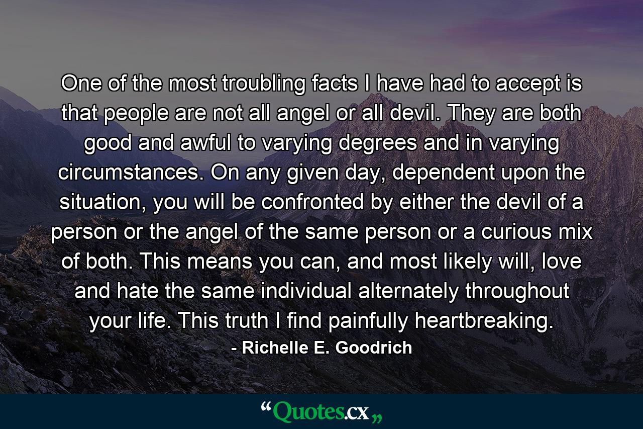 One of the most troubling facts I have had to accept is that people are not all angel or all devil. They are both good and awful to varying degrees and in varying circumstances. On any given day, dependent upon the situation, you will be confronted by either the devil of a person or the angel of the same person or a curious mix of both. This means you can, and most likely will, love and hate the same individual alternately throughout your life. This truth I find painfully heartbreaking. - Quote by Richelle E. Goodrich