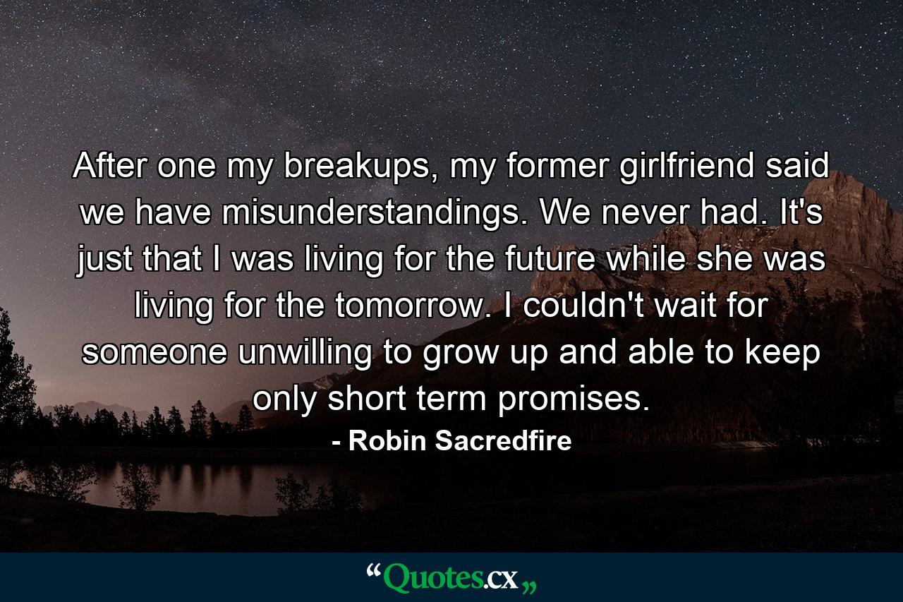 After one my breakups, my former girlfriend said we have misunderstandings. We never had. It's just that I was living for the future while she was living for the tomorrow. I couldn't wait for someone unwilling to grow up and able to keep only short term promises. - Quote by Robin Sacredfire