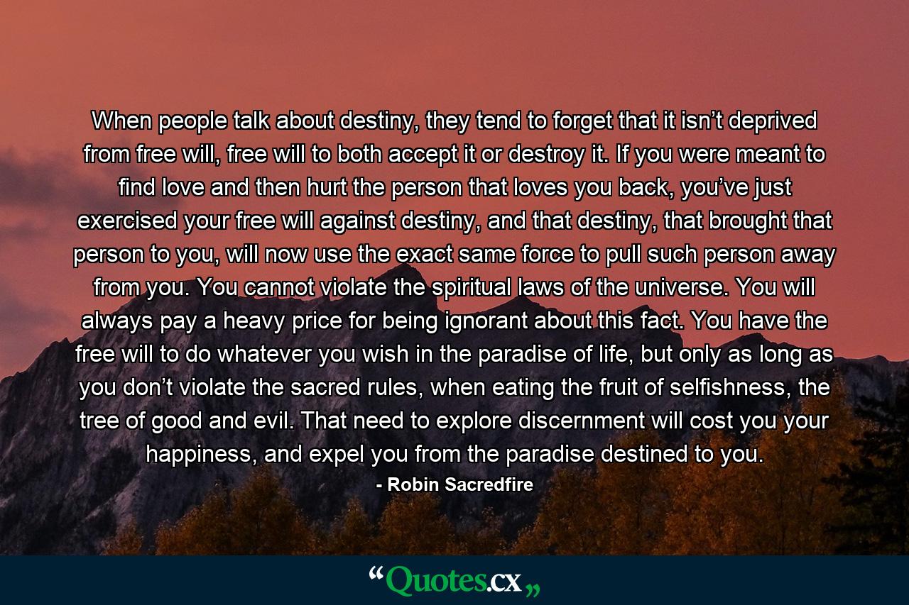 When people talk about destiny, they tend to forget that it isn’t deprived from free will, free will to both accept it or destroy it. If you were meant to find love and then hurt the person that loves you back, you’ve just exercised your free will against destiny, and that destiny, that brought that person to you, will now use the exact same force to pull such person away from you. You cannot violate the spiritual laws of the universe. You will always pay a heavy price for being ignorant about this fact. You have the free will to do whatever you wish in the paradise of life, but only as long as you don’t violate the sacred rules, when eating the fruit of selfishness, the tree of good and evil. That need to explore discernment will cost you your happiness, and expel you from the paradise destined to you. - Quote by Robin Sacredfire