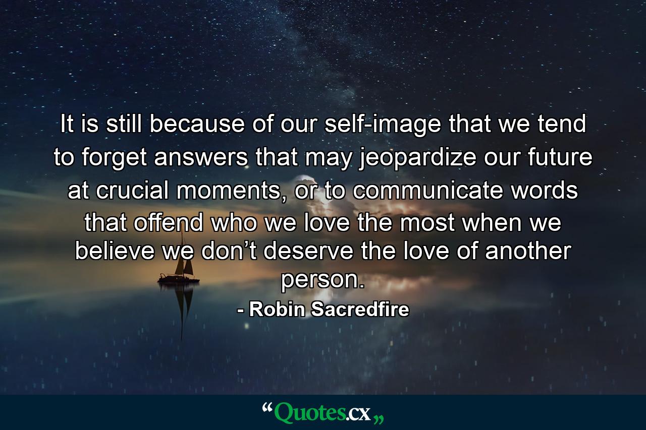 It is still because of our self-image that we tend to forget answers that may jeopardize our future at crucial moments, or to communicate words that offend who we love the most when we believe we don’t deserve the love of another person. - Quote by Robin Sacredfire