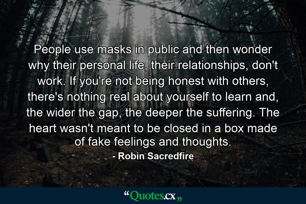 People use masks in public and then wonder why their personal life, their relationships, don't work. If you're not being honest with others, there's nothing real about yourself to learn and, the wider the gap, the deeper the suffering. The heart wasn't meant to be closed in a box made of fake feelings and thoughts. - Quote by Robin Sacredfire