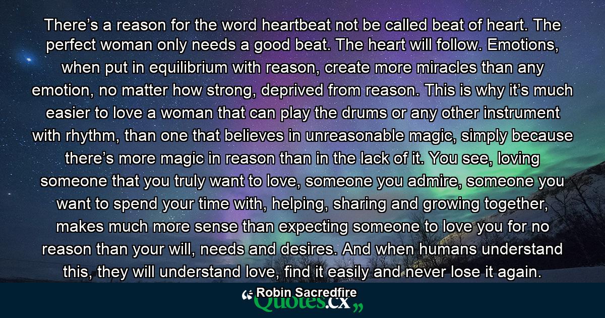 There’s a reason for the word heartbeat not be called beat of heart. The perfect woman only needs a good beat. The heart will follow. Emotions, when put in equilibrium with reason, create more miracles than any emotion, no matter how strong, deprived from reason. This is why it’s much easier to love a woman that can play the drums or any other instrument with rhythm, than one that believes in unreasonable magic, simply because there’s more magic in reason than in the lack of it. You see, loving someone that you truly want to love, someone you admire, someone you want to spend your time with, helping, sharing and growing together, makes much more sense than expecting someone to love you for no reason than your will, needs and desires. And when humans understand this, they will understand love, find it easily and never lose it again. - Quote by Robin Sacredfire