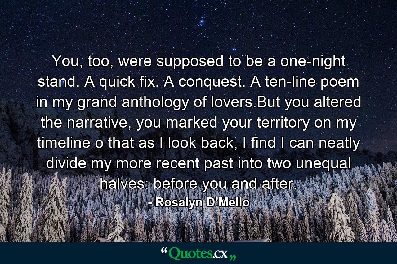 You, too, were supposed to be a one-night stand. A quick fix. A conquest. A ten-line poem in my grand anthology of lovers.But you altered the narrative, you marked your territory on my timeline o that as I look back, I find I can neatly divide my more recent past into two unequal halves: before you and after. - Quote by Rosalyn D'Mello