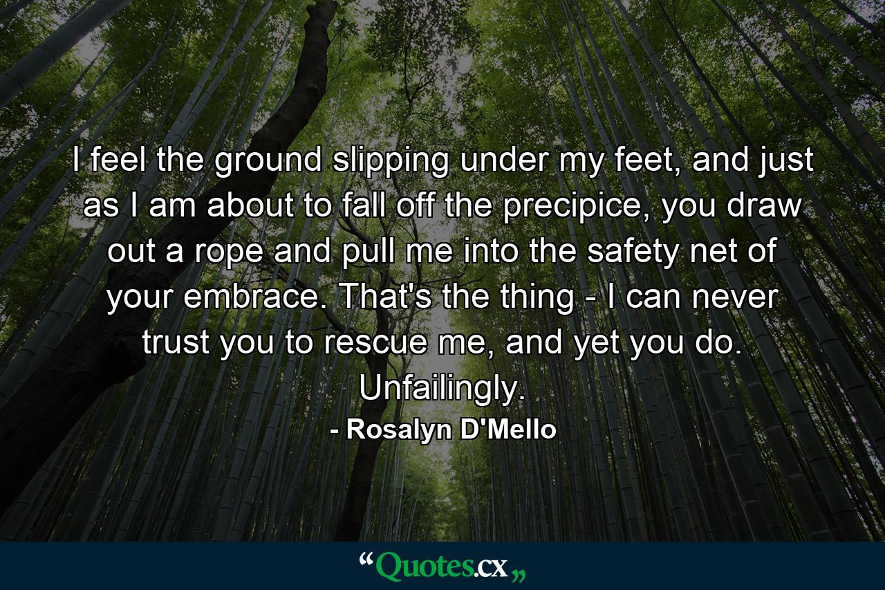 I feel the ground slipping under my feet, and just as I am about to fall off the precipice, you draw out a rope and pull me into the safety net of your embrace. That's the thing - I can never trust you to rescue me, and yet you do. Unfailingly. - Quote by Rosalyn D'Mello