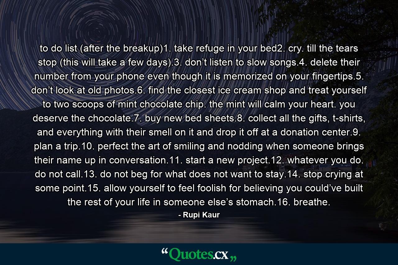 to do list (after the breakup)1. take refuge in your bed2. cry. till the tears stop (this will take a few days).3. don’t listen to slow songs.4. delete their number from your phone even though it is memorized on your fingertips.5. don’t look at old photos.6. find the closest ice cream shop and treat yourself to two scoops of mint chocolate chip. the mint will calm your heart. you deserve the chocolate.7. buy new bed sheets.8. collect all the gifts, t-shirts, and everything with their smell on it and drop it off at a donation center.9. plan a trip.10. perfect the art of smiling and nodding when someone brings their name up in conversation.11. start a new project.12. whatever you do. do not call.13. do not beg for what does not want to stay.14. stop crying at some point.15. allow yourself to feel foolish for believing you could’ve built the rest of your life in someone else’s stomach.16. breathe. - Quote by Rupi Kaur