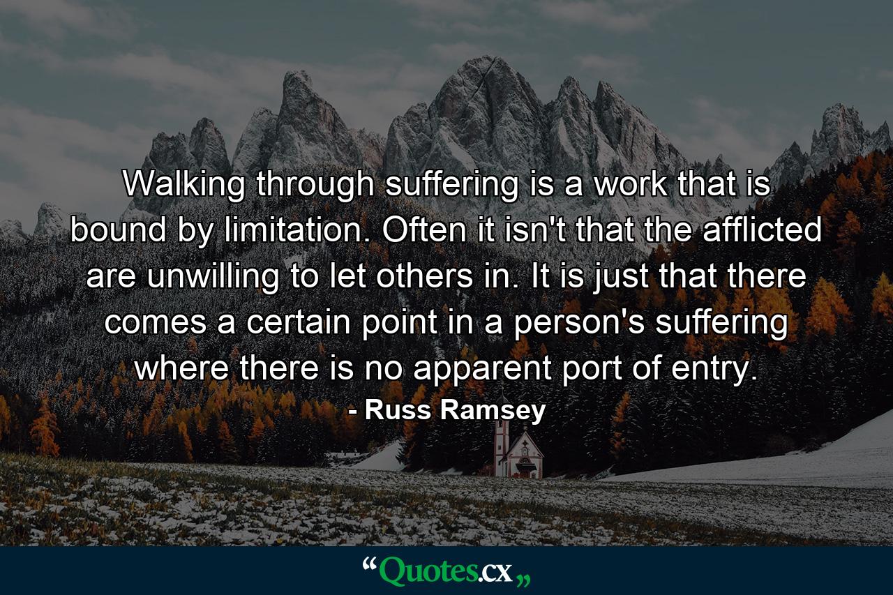 Walking through suffering is a work that is bound by limitation. Often it isn't that the afflicted are unwilling to let others in. It is just that there comes a certain point in a person's suffering where there is no apparent port of entry. - Quote by Russ Ramsey