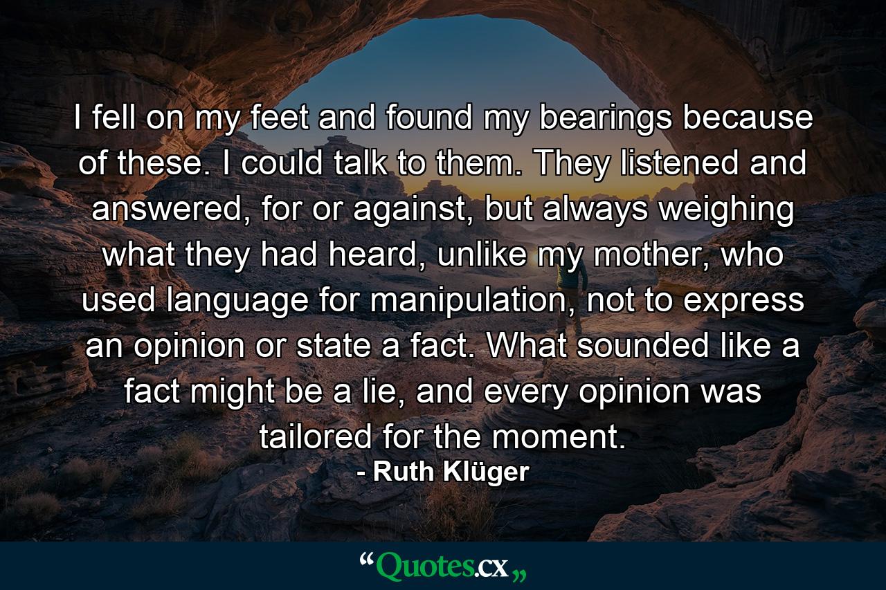 I fell on my feet and found my bearings because of these. I could talk to them. They listened and answered, for or against, but always weighing what they had heard, unlike my mother, who used language for manipulation, not to express an opinion or state a fact. What sounded like a fact might be a lie, and every opinion was tailored for the moment. - Quote by Ruth Klüger