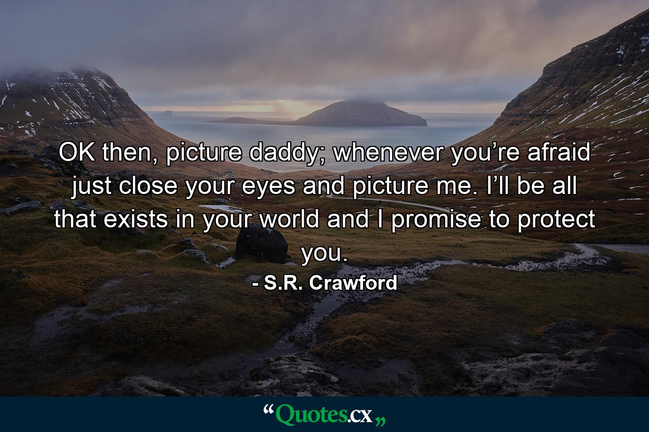 OK then, picture daddy; whenever you’re afraid just close your eyes and picture me. I’ll be all that exists in your world and I promise to protect you. - Quote by S.R. Crawford